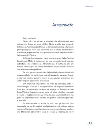 Módulo 4 11
Apresentação
Apresentação
Caro estudante!
Neste início de século, a atividade do administrador está
intimamente ligada ao setor público. Neste sentido, este curso de
Ciências da Administração Pública se constitui em uma oportunidade
privilegiada para todos que procuram aliar o estudo das teorias da
administração privada aos principais institutos que regulamentam a
Administração Pública.
O Direito Administrativo, como ensina o mestre Celso Antônio
Bandeira de Mello, é muito mais do que um conjunto de normas
definidoras dos poderes da Administração. Constitui-se em um
sistema jurídico que, em defesa do cidadão, impõe limites à atuação
dos administradores públicos.
Os princípios constitucionais da legalidade, da moralidade, da
impessoalidade, da publicidade e da eficiência são garantias de que
o interesse público, que deve mover a ação estatal, terá sempre em
vista o respeito aos direitos individuais.
Um momento importante na rede de conexões entre a
Administração Pública e o setor privado se dá no procedimento de
licitação e de contratação de obras, de serviços ou de compras pelo
Poder Público. É nesse momento que a iniciativa privada é chamada
a cogerir os negócios públicos, e sobre eles esta assume também a sua
parte de responsabilidade, ao lado dos ganhos financeiros previstos
e ajustados.
O administrador é acima de tudo um profissional bem
informado, capaz de produzir conhecimentos e de utilizar todo o
manancial de dados à sua disposição para tomar decisões que resultem
em diferenciais competitivos para si e para a organização onde
 