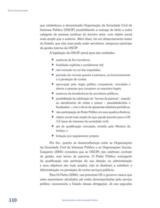 Bacharelado em Administração Pública
Direito Administrativo
110
que estabeleceu a denominada Organização da Sociedade Civil de
Interesse Público (OSCIP) possibilitando a outorga de título a outra
categoria de pessoas jurídicas do terceiro setor, com objeto social
mais amplo que o anterior. Além disso, há um distanciamento maior
do Estado, que não mais pode ceder servidores, tampouco participa
da gestão interna da OSCIP.
A legislação da OSCIP prevê para tais entidades:
ff ausência de fins lucrativos;
ff finalidade explícita e socialmente útil;
ff 	não inclusão no rol das impedidas;
ff 	previsão de normas quanto à estrutura, ao funcionamento
e à prestação de contas;
ff 	aprovação pelo órgão público competente, vinculada e
aberta a pessoas que cumpram os requisitos legais;
ff 	ausência da transferência de servidores públicos;
ff 	possibilidade da celebração de “termos de parceria”, visando
ao atendimento de metas e prazos – preestabelecidos e
fiscalizados –, com o dever de apresentar relatórios periódicos;
ff 	não participação do Poder Público em seus quadros diretivos;
ff 	objeto social mais amplo do que aquele previsto para a OS
(12 áreas de interesse da sociedade civil);
ff 	ato de qualificação vinculado, emitido pelo Ministro da
Justiça; e
ff 	licitação por regulamento próprio.
Por fim, quanto às dessemelhanças entre as Organizações
da Sociedade Civil de Interesse Público e as Organizações Sociais,
Gasparini (2005) considera que as OSCIPs não celebram contrato
de gestão, mas termo de parceria. O Poder Público outorgante
da qualificação não participa da sua direção ou administração
e seus objetivos são mais amplos, não se destinam a substituir a
Administração na prestação de certos serviços públicos.
Para Di Pietro (2006), nas primeiras OS o governo visava que
estas assumissem atividades até então desempenhadas pelo serviço
público, exonerando o Estado dessas obrigações. Já nas segundas
 