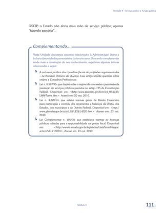 Unidade 4 – Serviço público e função pública
Módulo 4 111
OSCIP, o Estado não abria mais mão de serviço público, apenas
“fazendo parceria”.
Complementando...
Nesta Unidade discutimos assuntos relacionados à Administração Direta e
Indireta das entidades paraestatais e do terceiro setor. Buscando complementar
ainda mais a construção do seu conhecimento, sugerimos algumas leituras
relacionadas a seguir:
ÍÍ A natureza jurídica dos conselhos fiscais de profissões regulamentadas
– de Ronaldo Pinheiro de Queiroz. Esse artigo aborda questões sobre
ordens e Conselhos Profissionais
ÍÍ Lei n. 8.987/95, que dispõe sobre o regime de concessão e permissão da
prestação de serviços públicos previstos no artigo 175 da Constituição
Federal. Disponível em: <http://www.planalto.gov.br/ccivil_03/LEIS/
L8987cons.htm>. Acesso em: 20 out. 2010.
ÍÍ Lei n. 4.320/64, que estatui normas gerais de Direito Financeiro
para elaboração e controle dos orçamentos e balanços da União, dos
Estados, dos municípios e do Distrito Federal. Disponível em: <http://
www.planalto.gov.br/ccivil_03/LEIS/L4320.htm>. Acesso em: 23 out.
2010.
ÍÍ Lei Complementar n. 101/00, que estabelece normas de finanças
públicas voltadas para a responsabilidade na gestão fiscal. Disponível
em: <http://www6.senado.gov.br/legislacao/ListaTextoIntegral.
action?id=216874>. Acesso em: 23 out. 2010.
 