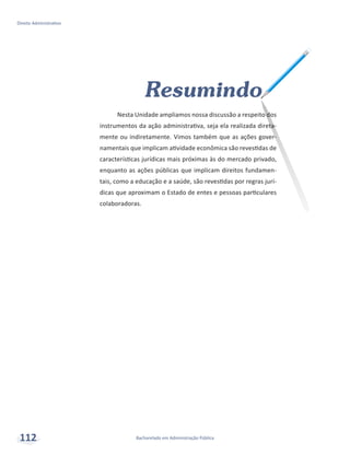Bacharelado em Administração Pública
Direito Administrativo
112
Resumindo
Nesta Unidade ampliamos nossa discussão a respeito dos
instrumentos da ação administrativa, seja ela realizada direta-
mente ou indiretamente. Vimos também que as ações gover-
namentais que implicam atividade econômica são revestidas de
características jurídicas mais próximas às do mercado privado,
enquanto as ações públicas que implicam direitos fundamen-
tais, como a educação e a saúde, são revestidas por regras jurí-
dicas que aproximam o Estado de entes e pessoas particulares
colaboradoras.
 