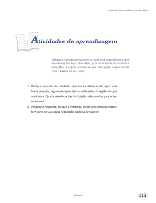 Unidade 4 – Serviço público e função pública
Módulo 4 113
Chegou a hora de analisarmos se você está entendendo o que
estudamos até aqui. Para saber, procure resolver as atividades
propostas, a seguir. Lembre-se que você pode e deve contar
com o auxílio de seu tutor.
Atividades de aprendizagem
1.	 Defina o conceito de entidades sem fins lucrativos e cite, após uma
breve pesquisa, alguns exemplos dessas instituições na região em que
você mora. Qual a relevância das instituições selecionadas para o seu
município?
2.	 Pesquise e responda: por que a Petrobras, sendo uma empresa estatal,
tem parte de suas ações negociadas na Bolsa de Valores?
 