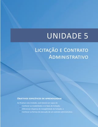 Unidade 5 – Licitação e Contrato Administrativo
Módulo 4 115
UNIDADE 5
Objetivos específicos de aprendizagem
Ao finalizar esta Unidade, você deverá ser capaz de:
ff Conhecer as modalidades e os tipos de licitação;
ff Diferenciar dispensa de inexigibilidade de licitação; e
ff Conhecer as formas de execução de um contrato administrativo.
Licitação e Contrato
Administrativo
 