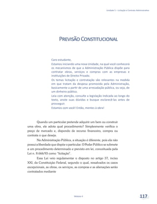 Unidade 5 – Licitação e Contrato Administrativo
Módulo 4 117
PrevisãoConstitucional
Quando um particular pretende adquirir um bem ou construir
uma obra, ele adota qual procedimento? Simplesmente verifica o
preço de mercado e, dispondo de recurso financeiro, compra ou
contrata o que deseja.
Na Administração Pública, a situação é diferente, pois ela não
possui a liberdade que dispõe o particular. O Poder Público se submete
a um procedimento determinado e previsto em lei, conceituada pela
Lei n. 8.666/93 como “licitação”.
Essa Lei veio regulamentar o disposto no artigo 37, inciso
XXI, da Constituição Federal, segundo o qual, ressalvados os casos
excepcionais, as obras, os serviços, as compras e as alienações serão
contratados mediante
Caro estudante,
Estamos iniciando uma nova Unidade, na qual você conhecerá
os mecanismos de que a Administração Pública dispõe para
contratar obras, serviços e compras com as empresas e
instituições de Direito Privado.
Os temas licitação e contratação são relevantes na medida
em que tratam da despesa promovida pela Administração,
basicamente a partir de uma arrecadação pública, ou seja, de
um dinheiro público.
Leia com atenção, consulte a legislação indicada ao longo do
texto, anote suas dúvidas e busque esclarecê-las antes de
prosseguir.
Estamos com você! Então, mentes à obra!
 