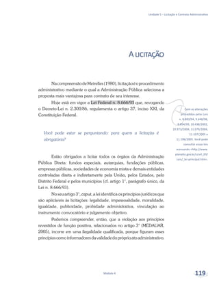 vCom as alterações
procedidas pelas Leis
n. 8.883/94, 9.648/98,
9.854/99, 10.438/2002,
10.973/2004, 11.079/2004,
11.107/2005 e
11.196/2005. Você pode
consultar essas leis
acessando <http://www.
planalto.gov.br/ccivil_03/
Leis/_lei-principal.htm>.
Unidade 5 – Licitação e Contrato Administrativo
Módulo 4 119
Alicitação
NacompreensãodeMeirelles(1980),licitaçãoéoprocedimento
administrativo mediante o qual a Administração Pública seleciona a
proposta mais vantajosa para contrato de seu interesse.
Hoje está em vigor a Lei Federal n. 8.666/93 que, revogando
o Decreto-Lei n. 2.300/86, regulamenta o artigo 37, inciso XXI, da
Constituição Federal.
Você pode estar se perguntando: para quem a licitação é
obrigatória?
Estão obrigados a licitar todos os órgãos da Administração
Pública Direta: fundos especiais, autarquias, fundações públicas,
empresas públicas, sociedades de economia mista e demais entidades
controladas direta e indiretamente pela União, pelos Estados, pelo
Distrito Federal e pelos municípios (cf. artigo 1°, parágrafo único, da
Lei n. 8.666/93).
No seu artigo 3°, caput, a lei identifica os princípios jurídicos que
são aplicáveis às licitações: legalidade, impessoalidade, moralidade,
igualdade, publicidade, probidade administrativa, vinculação ao
instrumento convocatório e julgamento objetivo.
Podemos compreender, então, que a violação aos princípios
revestidos de função positiva, relacionados no artigo 3° (MEDAUAR,
2005), incorre em uma ilegalidade qualificada, porque figuram esses
princípioscomoinformadoresdavalidadedopróprioatoadministrativo.
 
