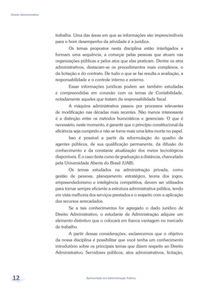 Bacharelado em Administração Pública
Direito Administrativo
12
trabalha. Uma das áreas em que as informações são imprescindíveis
para o bom desempenho da atividade é a jurídica.
Os temas propostos nesta disciplina estão interligados e
formam uma sequência, a começar pelas pessoas que atuam nas
organizações públicas e pelos atos que elas praticam. Dentre os atos
administrativos, destacam-se os procedimentos mais complexos, o
da licitação e do contrato. De tudo o que se faz resulta a avaliação, a
responsabilidade e o controle interno e externo.
Essas informações jurídicas podem ser também estudadas
e compreendidas em conexão com os temas de Contabilidade,
notadamente aqueles que tratam da responsabilidade fiscal.
A máquina administrativa passou por processos relevantes
de modificação nas décadas mais recentes. Não menos interessante
é a distinção entre os métodos burocráticos e gerenciais. O que é
necessário, neste momento, é garantir que o princípio constitucional da
eficiência seja cumprido e não se torne mais uma letra morta no papel.
Isso é possível a partir da reformulação do quadro de
agentes públicos, de sua qualificação permanente, da difusão do
conhecimento e da constante atualização dos meios tecnológicos
disponíveis. É o caso deste curso de graduação a distância, chancelado
pela Universidade Aberta do Brasil (UAB).
Os temas estudados na administração privada, como
gestão de pessoas, planejamento estratégico, teoria dos jogos,
empreendedorismo e inteligência competitiva, devem ser utilizados
para tornar sempre eficiente a estrutura administrativa pública, tendo
em vista melhoria dos serviços prestados e o respeito com a aplicação
dos recursos arrecadados.
Se a tais conhecimentos for agregado o dado jurídico de
Direito Administrativo, o estudante de Administração adquire um
elemento distintivo que o colocará em franca vantagem no mercado
de trabalho.
A partir dessas considerações, esclarecemos que o objetivo
da nossa disciplina é possibilitar que você tenha um conhecimento
introdutório sobre os principais temas que dizem respeito ao Direito
Administrativo. Servidores públicos, atos administrativos, licitação,
 