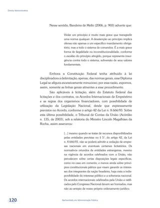 Bacharelado em Administração Pública
Direito Administrativo
120
Nesse sentido, Bandeira de Mello (2006, p. 903) adverte que:
Violar um princípio é muito mais grave que transgredir
uma norma qualquer. A desatenção ao princípio implica
ofensa não apenas a um específico mandamento obriga-
tório, mas a todo o sistema de comandos. É a mais grave
forma de ilegalidade ou inconstitucionalidade, conforme
o escalão do princípio atingido, porque representa insur-
gência contra todo o sistema, subversão de seus valores
fundamentais.
Embora a Constituição Federal tenha atribuído à lei
disciplinadora a delimitação, apenas, das normas gerais, esse Diploma
Legal se afigura excessivamente minucioso; por essa razão, expomos,
assim, somente as linhas gerais atinentes a esse procedimento.
São aplicáveis à licitação, além do Estatuto Federal das
licitações e dos contratos, os Acordos Internacionais de Empréstimo
e as regras dos organismos financiadores, com possibilidade de
utilização da Legislação Nacional, desde que expressamente
previstos no Acordo, conforme o artigo 42 da Lei n. 8.666/93. Sobre
esta última possibilidade, o Tribunal de Contas da União (Acórdão
n. 135, de 2003), sob a relatoria do Ministro Lincoln Magalhães da
Rocha, assim asseverou:
[...] mesmo quando se tratar de recursos disponibilizados
pelas entidades previstas no § 5°, do artigo 42, da Lei
n. 8.666/93, não se poderá admitir a vedação de empre-
sas nacionais em eventuais certames licitatórios. Os
normativos oriundos de entidades estrangeiras, mesmo
na vigência de acordos celebrados com a União, não
prevalecem sobre certas disposições legais específicas,
como no caso em comento, e menos ainda sobre princí-
pios constitucionais pátrios que visam garantir os interes-
ses dos integrantes da nação brasileira, haja vista a indis-
ponibilidade do interesse público e a soberania nacional.
Os acordos internacionais celebrados pela União e ratifi-
cados pelo Congresso Nacional devem ser honrados, mas
não ao arrepio de nosso próprio ordenamento jurídico.
 