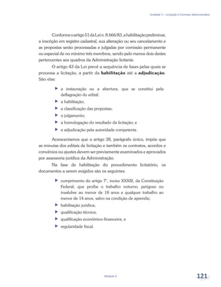 Unidade 5 – Licitação e Contrato Administrativo
Módulo 4 121
Conformeoartigo51daLein.8.666/83,ahabilitaçãopreliminar,
a inscrição em registro cadastral, sua alteração ou seu cancelamento e
as propostas serão processadas e julgadas por comissão permanente
ou especial de no mínimo três membros, sendo pelo menos dois destes
pertencentes aos quadros da Administração licitante.
O artigo 43 da Lei prevê a sequência de fases pelas quais se
processa a licitação, a partir da habilitação até a adjudicação.
São elas:
ff a instauração ou a abertura, que se constitui pela
deflagração do edital;
ff a habilitação;
ff a classificação das propostas;
ff o julgamento;
ff a homologação do resultado da licitação; e
ff a adjudicação pela autoridade competente.
Acrescentamos que o artigo 38, parágrafo único, impõe que
as minutas dos editais de licitação e também os contratos, acordos e
convênios ou ajustes devem ser previamente examinados e aprovados
por assessoria jurídica da Administração.
Na fase de habilitação do procedimento licitatório, os
documentos a serem exigidos são os seguintes:
ff cumprimento do artigo 7°, inciso XXXIII, da Constituição
Federal, que proíbe o trabalho noturno, perigoso ou
insalubre ao menor de 18 anos e qualquer trabalho ao
menor de 14 anos, salvo na condição de aprendiz;
ff habilitação jurídica;
ff 	qualificação técnica;
ff 	qualificação econômico-financeira; e
ff 	regularidade fiscal.
 