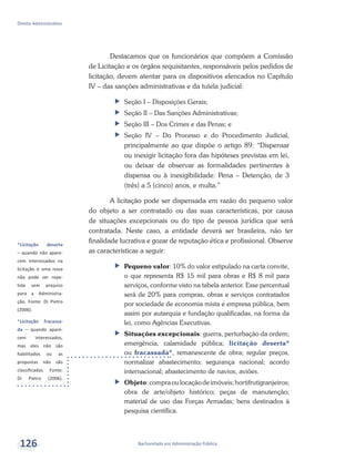 *Licitação deserta
– quando não apare-
cem interessados na
licitação e uma nova
não pode ser repe-
tida sem prejuízo
para a Administra-
ção. Fonte: Di Pietro
(2006).
*Licitação fracassa-
da – quando apare-
cem interessados,
mas eles não são
habilitados ou as
propostas não são
classificadas. Fonte:
Di Pietro (2006).
Bacharelado em Administração Pública
Direito Administrativo
126
Destacamos que os funcionários que compõem a Comissão
de Licitação e os órgãos requisitantes, responsáveis pelos pedidos de
licitação, devem atentar para os dispositivos elencados no Capítulo
IV – das sanções administrativas e da tutela judicial:
ff Seção I – Disposições Gerais;
ff Seção II – Das Sanções Administrativas;
ff Seção III – Dos Crimes e das Penas; e
ff Seção IV – Do Processo e do Procedimento Judicial,
principalmente ao que dispõe o artigo 89: “Dispensar
ou inexigir licitação fora das hipóteses previstas em lei,
ou deixar de observar as formalidades pertinentes à
dispensa ou à inexigibilidade: Pena – Detenção, de 3
(três) a 5 (cinco) anos, e multa.”
A licitação pode ser dispensada em razão do pequeno valor
do objeto a ser contratado ou das suas características, por causa
de situações excepcionais ou do tipo de pessoa jurídica que será
contratada. Neste caso, a entidade deverá ser brasileira, não ter
finalidade lucrativa e gozar de reputação ética e profissional. Observe
as características a seguir:
ff Pequeno valor: 10% do valor estipulado na carta convite,
o que representa R$ 15 mil para obras e R$ 8 mil para
serviços, conforme visto na tabela anterior. Esse percentual
será de 20% para compras, obras e serviços contratados
por sociedade de economia mista e empresa pública, bem
assim por autarquia e fundação qualificadas, na forma da
lei, como Agências Executivas.
ff Situações excepcionais: guerra, perturbação da ordem;
emergência, calamidade pública; licitação deserta*
ou fracassada*, remanescente de obra; regular preços,
normalizar abastecimento; segurança nacional; acordo
internacional; abastecimento de navios, aviões.
ff Objeto:compraoulocaçãodeimóveis;hortifrutigranjeiros;
obra de arte/objeto histórico; peças de manutenção;
material de uso das Forças Armadas; bens destinados à
pesquisa científica.
 