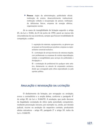 Unidade 5 – Licitação e Contrato Administrativo
Módulo 4 127
ff Pessoa: órgão da administração; publicidade oficial;
instituição de ensino, desenvolvimento institucional;
instituição voltada à recuperação de presos; instituição
de deficientes físicos; empresa de energia elétrica;
organizações sociais.
Já os casos de inexigibilidade de licitação segundo o artigo
25, da Lei n. 8.666, de 21 de junho de 1993, prevê ao menos três
circunstâncias de sua ocorrência, sempre que houver inviabilidade de
competição, a saber:
I – aquisição de materiais, equipamentos, ou gêneros que
só possam ser fornecidos por produtor, empresa ou repre-
sentante comercial exclusivo;
II – contratação de serviços técnicos de natureza singular,
com profissionais ou empresas de notória especialização,
vedada a inexigibilidade para serviços de publicidade e
divulgação; e
III – contratação de profissional de qualquer setor artís-
tico, diretamente ou através de empresário exclusivo,
desde que consagrado pela crítica especializada ou pela
opinião pública.
Anulação e revogação da licitação
O desfazimento da licitação, por revogação ou anulação,
evoca o contraditório e a ampla defesa, conforme o parágrafo 4°
do artigo 49, da Lei n. 8.666/93. A anulação, que pode decorrer
da ilegalidade constatada de ofício (pela autoridade competente),
mediante provocação (recurso, por exemplo) ou, ainda, por decisão
judicial, incorre na anulação do respectivo contrato, produzindo
efeitos retroativos – artigo 49, parágrafo 2° e artigo 59, todos da
Lei n. 8.666/93.
 