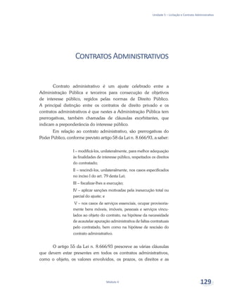 Unidade 5 – Licitação e Contrato Administrativo
Módulo 4 129
ContratosAdministrativos
Contrato administrativo é um ajuste celebrado entre a
Administração Pública e terceiros para consecução de objetivos
de interesse público, regidos pelas normas de Direito Público.
A principal distinção entre os contratos de direito privado e os
contratos administrativos é que nestes a Administração Pública tem
prerrogativas, também chamadas de cláusulas exorbitantes, que
indicam a preponderância do interesse público.
Em relação ao contrato administrativo, são prerrogativas do
Poder Público, conforme previsto artigo 58 da Lei n. 8.666/93, a saber:
I – modificá-los, unilateralmente, para melhor adequação
às finalidades de interesse público, respeitados os direitos
do contratado;
II – rescindi-los, unilateralmente, nos casos especificados
no inciso I do art. 79 desta Lei;
III – fiscalizar-lhes a execução;
IV – aplicar sanções motivadas pela inexecução total ou
parcial do ajuste; e
V – nos casos de serviços essenciais, ocupar provisoria-
mente bens móveis, imóveis, pessoais e serviços vincu-
lados ao objeto do contrato, na hipótese da necessidade
de acautelar apuração administrativa de faltas contratuais
pelo contratado, bem como na hipótese de rescisão do
contrato administrativo.
O artigo 55 da Lei n. 8.666/93 prescreve as várias cláusulas
que devem estar presentes em todos os contratos administrativos,
como o objeto, os valores envolvidos, os prazos, os direitos e as
 