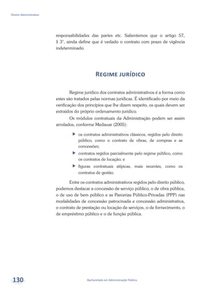 Bacharelado em Administração Pública
Direito Administrativo
130
responsabilidades das partes etc. Salientemos que o artigo 57,
§ 3°, ainda define que é vedado o contrato com prazo de vigência
indeterminado.
Regime jurídico
Regime jurídico dos contratos administrativos é a forma como
estes são tratados pelas normas jurídicas. É identificado por meio da
verificação dos princípios que lhe dizem respeito, os quais devem ser
extraídos do próprio ordenamento jurídico.
Os módulos contratuais da Administração podem ser assim
arrolados, conforme Medauar (2005):
ff os contratos administrativos clássicos, regidos pelo direito
público, como o contrato de obras, de compras e as
concessões;
ff contratos regidos parcialmente pelo regime público, como
os contratos de locação; e
ff figuras contratuais atípicas, mais recentes, como os
contratos de gestão.
Entre os contratos administrativos regidos pelo direito público,
podemos destacar a concessão de serviço público, o de obra pública,
o de uso de bem público e as Parcerias Público-Privadas (PPP) nas
modalidades de concessão patrocinada e concessão administrativa,
o contrato de prestação ou locação de serviços, o de fornecimento, o
de empréstimo público e o de função pública.
 