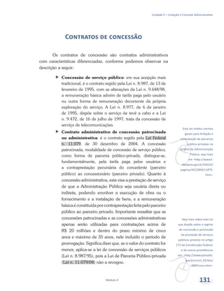 v
Esta Lei institui normas
gerais para licitação e
contratação de parcerias
público-privadas no
âmbito da Administração
Pública, veja mais
em <http://www3.
dataprev.gov.br/SISLEX/
paginas/42/2004/11079.
htm>.
v
Veja mais sobre esta Lei
que dispõe sobre o regime
de concessão e permissão
da prestação de serviços
públicos previsto no artigo
175 da Constituição Federal,
e dá outras providências
em: <http://www.planalto.
gov.br/ccivil_03/leis/
L8987cons.htm>.
Unidade 5 – Licitação e Contrato Administrativo
Módulo 4 131
Contratos de concessão
Os contratos de concessão são contratos administrativos
com características diferenciadas, conforme podemos observar na
descrição a seguir:
ff Concessão de serviço público: em sua acepção mais
tradicional, é o contrato regido pela Lei n. 8.987, de 13 de
fevereiro de 1995, com as alterações da Lei n. 9.648/98,
a remuneração básica advém de tarifa paga pelo usuário
ou outra forma de remuneração decorrente da própria
exploração do serviço. A Lei n. 8.977, de 6 de janeiro
de 1995, dispõe sobre o serviço de tevê a cabo e a Lei
n. 9.472, de 16 de julho de 1997, trata da concessão de
serviço de telecomunicações.
ff Contrato administrativo de concessão patrocinada
ou administrativa: é o contrato regido pela Lei Federal
n. 11.079, de 30 dezembro de 2004. A concessão
patrocinada, modalidade de concessão de serviço público,
como forma de parceria público-privada, distingue-se,
fundamentalmente, pela tarifa paga pelos usuários e
a contraprestação pecuniária do concedente (parceiro
público) ao concessionário (parceiro privado). Quanto à
concessão administrativa, esta visa a prestação de serviço
de que a Administração Pública seja usuária direta ou
indireta, podendo envolver a execução de obra ou o
fornecimento e a instalação de bens, e a remuneração
básicaéconstituídaporcontraprestaçãofeitapeloparceiro
público ao parceiro privado. Importante ressaltar que as
concessões patrocinadas e as concessões administrativas
apenas serão utilizadas para contratações acima de
R$ 20 milhões e dentro do prazo mínimo de cinco
anos e máximo de 35 anos, nele incluído o período de
prorrogação. Significa dizer que, se o valor do contrato for
menor, aplica-se a lei de concessão de serviços públicos
(Lei n. 8.987/95), pois a Lei de Parceria Público-privada
(Lei n. 11.079/04) não a revogou.
 