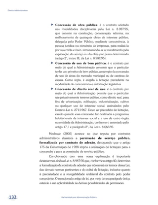 Bacharelado em Administração Pública
Direito Administrativo
132
ff Concessão de obra pública: é o contrato adotado
nas modalidades disciplinadas pela Lei n. 8.987/95,
que consiste na construção, conservação, reforma, no
melhoramento de quaisquer obras de interesse público,
delegada pelo Poder Público, mediante concorrência, à
pessoa jurídica ou consórcio de empresas, para realizá-la
por sua conta e risco, remunerando-se o investimento pela
exploração do serviço ou da obra por prazo determinado
(artigo 2°, inciso III, da Lei n. 8.987/95).
ff Concessão de uso de bem público: é o contrato por
meio do qual a Administração consente que o particular
tenha uso privativo de bem público, a exemplo da concessão
de uso de áreas do mercado municipal ou de cantinas de
escola. Como regra, é exigida a licitação precedente na
modalidade de concorrência e autorização legislativa.
ff Concessão de direito real de uso: é o contrato por
meio do qual a Administração permite que o particular
use privativamente terreno público, como direito real, para
fins de urbanização, edificação, industrialização, cultivo
ou qualquer uso de interesse social, assinalados pelo
Decreto-Lei n. 271/1967. Deve ser precedido de licitação,
exceto quando essa concessão for destinada a programas
habitacionais de interesse social e a uso de outro órgão
ou entidade da Administração, conforme o assentado pelo
artigo 17, I e parágrafo 2°, da Lei n. 8.666/93.
Medauar (2005) acresce ao que reputa por contratos
administrativos clássicos a permissão de serviço público,
formalizada por contrato de adesão, destacando que o artigo
175 da Constituição de 1988 impôs a realização de licitação para a
concessão e para a permissão de serviço público.
Corroborando com essa nossa explanação é importante
destacarmos ainda a Lei n. 8.987/95 que, conforme o artigo 40, determina
a formalização de contrato de adesão que observará os termos dessa Lei,
das demais normas pertinentes e do edital de licitação, inclusive quanto
à precariedade e à revogabilidade unilateral do contrato pelo poder
concedente. O mencionado artigo de lei, por meio de seu parágrafo único,
estende a sua aplicabilidade às demais possibilidades de permissões.
 
