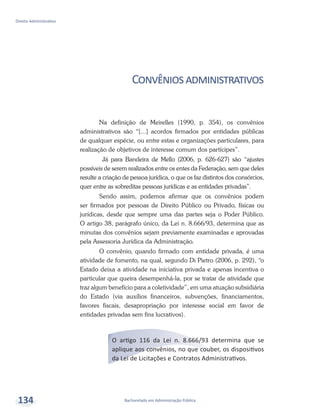 Bacharelado em Administração Pública
Direito Administrativo
134
Convêniosadministrativos
Na definição de Meirelles (1990, p. 354), os convênios
administrativos são “[...] acordos firmados por entidades públicas
de qualquer espécie, ou entre estas e organizações particulares, para
realização de objetivos de interesse comum dos partícipes”.
Já para Bandeira de Mello (2006, p. 626-627) são “ajustes
possíveis de serem realizados entre os entes da Federação, sem que deles
resulte a criação de pessoa jurídica, o que os faz distintos dos consórcios,
quer entre as sobreditas pessoas jurídicas e as entidades privadas”.
Sendo assim, podemos afirmar que os convênios podem
ser firmados por pessoas de Direito Público ou Privado, físicas ou
jurídicas, desde que sempre uma das partes seja o Poder Público.
O artigo 38, parágrafo único, da Lei n. 8.666/93, determina que as
minutas dos convênios sejam previamente examinadas e aprovadas
pela Assessoria Jurídica da Administração.
O convênio, quando firmado com entidade privada, é uma
atividade de fomento, na qual, segundo Di Pietro (2006, p. 292), “o
Estado deixa a atividade na iniciativa privada e apenas incentiva o
particular que queira desempenhá-la, por se tratar de atividade que
traz algum benefício para a coletividade”, em uma atuação subsidiária
do Estado (via auxílios financeiros, subvenções, financiamentos,
favores fiscais, desapropriação por interesse social em favor de
entidades privadas sem fins lucrativos).
O artigo 116 da Lei n. 8.666/93 determina que se
aplique aos convênios, no que couber, os dispositivos
da Lei de Licitações e Contratos Administrativos.
 