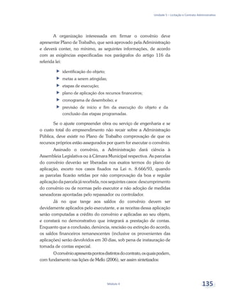 Unidade 5 – Licitação e Contrato Administrativo
Módulo 4 135
A organização interessada em firmar o convênio deve
apresentar Plano de Trabalho, que será aprovado pela Administração
e deverá conter, no mínimo, as seguintes informações, de acordo
com as exigências especificadas nos parágrafos do artigo 116 da
referida lei:
ff identificação do objeto;
ff metas a serem atingidas;
ff etapas de execução;
ff plano de aplicação dos recursos financeiros;
ff cronograma de desembolso; e
ff previsão de início e fim da execução do objeto e da
conclusão das etapas programadas.
Se o ajuste compreender obra ou serviço de engenharia e se
o custo total do empreendimento não recair sobre a Administração
Pública, deve existir no Plano de Trabalho comprovação de que os
recursos próprios estão assegurados por quem for executar o convênio.
Assinado o convênio, a Administração dará ciência à
Assembleia Legislativa ou à Câmara Municipal respectiva. As parcelas
do convênio deverão ser liberadas nos exatos termos do plano de
aplicação, exceto nos casos fixados na Lei n. 8.666/93, quando
as parcelas ficarão retidas por não comprovação da boa e regular
aplicação da parcela já recebida, nos seguintes casos: descumprimento
do convênio ou de normas pelo executor e não adoção de medidas
saneadoras apontadas pelo repassador ou controlador.
Já no que tange aos saldos do convênio devem ser
devidamente aplicados pelo executante, e as receitas dessa aplicação
serão computadas a crédito do convênio e aplicadas ao seu objeto,
e constará no demonstrativo que integrará a prestação de contas.
Enquanto que a conclusão, denúncia, rescisão ou extinção do acordo,
os saldos financeiros remanescentes (inclusive os provenientes das
aplicações) serão devolvidos em 30 dias, sob pena de instauração de
tomada de contas especial.
Oconvênioapresentapontosdistintosdocontrato,osquaispodem,
com fundamento nas lições de Mello (2006), ser assim sintetizados:
 