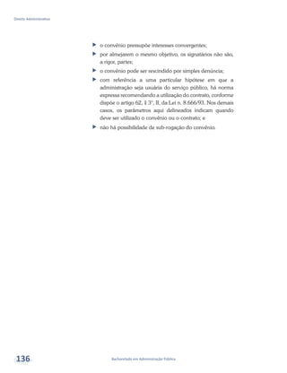 Bacharelado em Administração Pública
Direito Administrativo
136
ff o convênio pressupõe interesses convergentes;
ff por almejarem o mesmo objetivo, os signatários não são,
a rigor, partes;
ff o convênio pode ser rescindido por simples denúncia;
ff com referência a uma particular hipótese em que a
administração seja usuária do serviço público, há norma
expressa recomendando a utilização do contrato, conforme
dispõe o artigo 62, § 3°, II, da Lei n. 8.666/93. Nos demais
casos, os parâmetros aqui delineados indicam quando
deve ser utilizado o convênio ou o contrato; e
ff não há possibilidade de sub-rogação do convênio.
 
