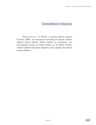 Unidade 5 – Licitação e Contrato Administrativo
Módulo 4 137
Consórciospúblicos
Previsto na Lei n. 11.107/05, o consórcio público, segundo
Di Pietro (2006), são associações formadas por pessoas jurídicas
políticas (União, Estados, Distrito Federal ou municípios), com
personalidade jurídica de Direito Público ou de Direito Privado,
criados mediante autorização legislativa, para a gestão associada de
serviços públicos.
 