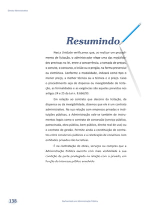 Bacharelado em Administração Pública
Direito Administrativo
138
Resumindo
Nesta Unidade verificamos que, ao realizar um procedi-
mento de licitação, o administrador elege uma das modalida-
des previstas na lei, entre a concorrência, a tomada de preços,
o convite, o concurso, o leilão ou o pregão, na forma presencial
ou eletrônica. Conforme a modalidade, indicará como tipo o
menor preço, a melhor técnica ou a técnica e o preço. Caso
o procedimento seja de dispensa ou inexigibilidade de licita-
ção, as formalidades e as exigências são aquelas previstas nos
artigos 24 e 25 da Lei n. 8.666/93.
Em relação ao contrato que decorre da licitação, da
dispensa ou da inexigibilidade, dizemos que ele é um contrato
administrativo. Na sua relação com empresas privadas e insti-
tuições públicas, a Administração vale-se também de instru-
mentos legais como o contrato de concessão (serviço público,
patrocinada, obra pública, bem público, direito real de uso) ou
o contrato de gestão. Permite ainda a constituição de contra-
tos entre consórcios públicos e a celebração de convênios com
entidades privadas não lucrativas.
É na contratação de obras, serviços ou compras que a
Administração Pública exercita com mais visibilidade a sua
condição de parte privilegiada na relação com o privado, em
função do interesse público envolvido.
 