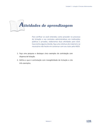Unidade 5 – Licitação e Contrato Administrativo
Módulo 4 139
Para verificar se você entendeu como proceder no processo
de licitação e nos contratos administrativos em instituições
públicas e privadas, elaboramos duas atividades para você.
Caso tenha alguma dúvida, faça uma releitura do material e se
necessário não hesite em conversar com seu tutor pelo AVEA.
Atividades de aprendizagem
1.	 Faça uma pesquisa e destaque cinco exemplos de contratação com
dispensa de licitação.
2.	 Defina o que é contratação com inexigibilidade de licitação e cite
três exemplos.
 
