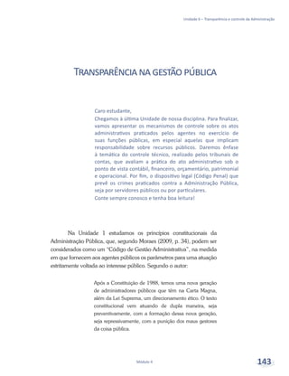 Unidade 6 – Transparência e controle da Administração
Módulo 4 143
Transparêncianagestãopública
Na Unidade 1 estudamos os princípios constitucionais da
Administração Pública, que, segundo Moraes (2009, p. 34), podem ser
considerados como um “Código de Gestão Administrativa”, na medida
em que fornecem aos agentes públicos os parâmetros para uma atuação
estritamente voltada ao interesse público. Segundo o autor:
Após a Constituição de 1988, temos uma nova geração
de administradores públicos que têm na Carta Magna,
além da Lei Suprema, um direcionamento ético. O texto
constitucional vem atuando de dupla maneira, seja
preventivamente, com a formação dessa nova geração,
seja repressivamente, com a punição dos maus gestores
da coisa pública.
Caro estudante,
Chegamos à última Unidade de nossa disciplina. Para finalizar,
vamos apresentar os mecanismos de controle sobre os atos
administrativos praticados pelos agentes no exercício de
suas funções públicas, em especial aquelas que implicam
responsabilidade sobre recursos públicos. Daremos ênfase
à temática do controle técnico, realizado pelos tribunais de
contas, que avaliam a prática do ato administrativo sob o
ponto de vista contábil, financeiro, orçamentário, patrimonial
e operacional. Por fim, o dispositivo legal (Código Penal) que
prevê os crimes praticados contra a Administração Pública,
seja por servidores públicos ou por particulares.
Conte sempre conosco e tenha boa leitura!
 