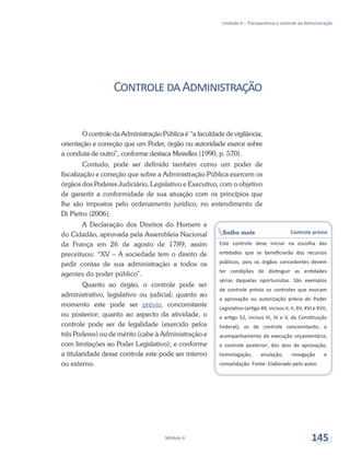 Saiba mais Controle prévio
Este controle deve iniciar na escolha das
entidades que se beneficiarão dos recursos
públicos, pois os órgãos concedentes devem
ter condições de distinguir as entidades
sérias daquelas oportunistas. São exemplos
de controle prévio os controles que evocam
a aprovação ou autorização prévia do Poder
Legislativo (artigo 49, incisos II, II, XV, XVI e XVII,
e artigo 52, incisos III, IV e V, da Constituição
Federal); os de controle concomitante; o
acompanhamento da execução orçamentária;
e controle posterior; dos atos de aprovação,
homologação, anulação, revogação e
convalidação. Fonte: Elaborado pelo autor.
Unidade 6 – Transparência e controle da Administração
Módulo 4 145
ControledaAdministração
O controle da Administração Pública é “a faculdade de vigilância,
orientação e correção que um Poder, órgão ou autoridade exerce sobre
a conduta de outro”, conforme destaca Meirelles (1990, p. 570).
Contudo, pode ser definido também como um poder de
fiscalização e correção que sobre a Administração Pública exercem os
órgãos dos Poderes Judiciário, Legislativo e Executivo, com o objetivo
de garantir a conformidade de sua atuação com os princípios que
lhe são impostos pelo ordenamento jurídico, no entendimento de
Di Pietro (2006).
A Declaração dos Direitos do Homem e
do Cidadão, aprovada pela Assembleia Nacional
da França em 26 de agosto de 1789, assim
preceituou: “XV – A sociedade tem o direito de
pedir contas de sua administração a todos os
agentes do poder público”.
Quanto ao órgão, o controle pode ser
administrativo, legislativo ou judicial; quanto ao
momento este pode ser prévio, concomitante
ou posterior; quanto ao aspecto da atividade, o
controle pode ser de legalidade (exercido pelos
três Poderes) ou de mérito (cabe à Administração e
com limitações ao Poder Legislativo); e conforme
a titularidade desse controle este pode ser interno
ou externo.
 