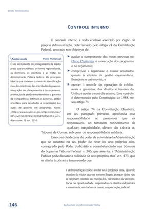 Saiba mais Plano Plurianual
É um instrumento de planejamento de médio
prazo que estabelece, de forma regionalizada,
as diretrizes, os objetivos e as metas da
Administração Pública federal. Os princípios
básicos que norteiam o plano são: identificação
claradosobjetivosedasprioridadesdogoverno,
integração do planejamento e do orçamento,
promoção da gestão empreendedora, garantia
da transparência, estímulo às parcerias, gestão
orientada para resultados e organização das
ações de governo em programas. Fonte:
<http://www.saude.sc.gov.br/gestores/ppa/
RESUMO%20PPA%2009%2007%2003.pdf>.
Acesso em: 23 out. 2010.
Bacharelado em Administração Pública
Direito Administrativo
146
Controle interno
O controle interno é todo controle exercido por órgão da
própria Administração, determinado pelo artigo 74 da Constituição
Federal, centrado nos objetivos de:
ff avaliar o cumprimento das metas previstas no
Plano Plurianual e a execução dos programas
e do orçamento;
ff comprovar a legalidade e avaliar resultados
quanto à eficácia da gestão orçamentária,
financeira e patrimonial; e
ff exercer o controle das operações de crédito,
avais e garantias; dos direitos e haveres da
União; e apoiar o controle externo. Esse controle
é determinado pela Constituição de 1988, no
seu artigo 74.
O artigo 74 da Constituição Brasileira,
em seu parágrafo primeiro, aprofunda essa
responsabilidade ao prescrever que os
responsáveis, ao tomarem conhecimento de
qualquer irregularidade, devem dar ciência ao
Tribunal de Contas, sob pena de responsabilidade solidária.
Esse controle decorre do poder de autotutela da Administração
que se constitui no seu poder de rever os seus próprios atos,
consagrado pelo Poder Judiciário e consubstanciado nas Súmulas
do Supremo Tribunal Federal n. 346, que assenta: a “Administração
Pública pode declarar a nulidade de seus próprios atos” e n. 473, que
se alinha à primeira inscrevendo que
a Administração pode anular seus próprios atos, quando
eivados de vícios que os tornem ilegais, porque deles não
se originam direitos; ou revogá-los, por motivo de conveni-
ência ou oportunidade, respeitados os direitos adquiridos
e ressalvada, em todos os casos, a apreciação judicial.
 