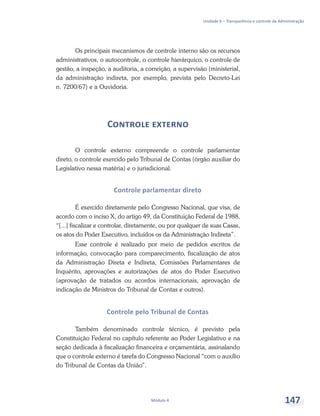 Unidade 6 – Transparência e controle da Administração
Módulo 4 147
Os principais mecanismos de controle interno são os recursos
administrativos, o autocontrole, o controle hierárquico, o controle de
gestão, a inspeção, a auditoria, a correição, a supervisão (ministerial,
da administração indireta, por exemplo, prevista pelo Decreto-Lei
n. 7200/67) e a Ouvidoria.
Controle externo
O controle externo compreende o controle parlamentar
direto, o controle exercido pelo Tribunal de Contas (órgão auxiliar do
Legislativo nessa matéria) e o jurisdicional.
Controle parlamentar direto
É exercido diretamente pelo Congresso Nacional, que visa, de
acordo com o inciso X, do artigo 49, da Constituição Federal de 1988,
“[...] fiscalizar e controlar, diretamente, ou por qualquer de suas Casas,
os atos do Poder Executivo, incluídos os da Administração Indireta”.
Esse controle é realizado por meio de pedidos escritos de
informação, convocação para comparecimento, fiscalização de atos
da Administração Direta e Indireta, Comissões Parlamentares de
Inquérito, aprovações e autorizações de atos do Poder Executivo
(aprovação de tratados ou acordos internacionais, aprovação de
indicação de Ministros do Tribunal de Contas e outros).
Controle pelo Tribunal de Contas
Também denominado controle técnico, é previsto pela
Constituição Federal no capítulo referente ao Poder Legislativo e na
seção dedicada à fiscalização financeira e orçamentária, assinalando
que o controle externo é tarefa do Congresso Nacional “com o auxílio
do Tribunal de Contas da União”.
 