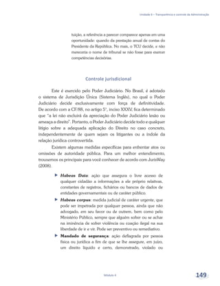 Unidade 6 – Transparência e controle da Administração
Módulo 4 149
tuição, a referência a parecer comparece apenas em uma
oportunidade: quando da prestação anual de contas do
Presidente da República. No mais, o TCU decide, e não
mereceria o nome de tribunal se não fosse para exercer
competências decisórias.
Controle jurisdicional
Este é exercido pelo Poder Judiciário. No Brasil, é adotado
o sistema de Jurisdição Única (Sistema Inglês), no qual o Poder
Judiciário decide exclusivamente com força de definitividade.
De acordo com a CF/88, no artigo 5°, inciso XXXV, fica determinado
que “a lei não excluirá da apreciação do Poder Judiciário lesão ou
ameaça a direito”. Portanto, o Poder Judiciário decide todo e qualquer
litígio sobre a adequada aplicação do Direito no caso concreto,
independentemente de quem sejam os litigantes ou a índole da
relação jurídica controvertida.
Existem algumas medidas específicas para enfrentar atos ou
omissões de autoridade pública. Para um melhor entendimento,
trouxemos os principais para você conhecer de acordo com JurisWay
(2008).
ff Habeas Data: ação que assegura o livre acesso de
qualquer cidadão a informações a ele próprio relativas,
constantes de registros, fichários ou bancos de dados de
entidades governamentais ou de caráter público.
ff Habeas corpus: medida judicial de caráter urgente, que
pode ser impetrada por qualquer pessoa, ainda que não
advogado, em seu favor ou de outrem, bem como pelo
Ministério Público, sempre que alguém sofrer ou se achar
na iminência de sofrer violência ou coação ilegal na sua
liberdade de ir e vir. Pode ser preventivo ou remediativo.
ff Mandado de segurança: ação deflagrada por pessoa
física ou jurídica a fim de que se lhe assegure, em juízo,
um direito líquido e certo, demonstrado, violado ou
 