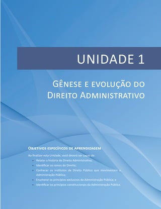 UNIDADE 1
Objetivos específicos de aprendizagem
Ao finalizar esta Unidade, você deverá ser capaz de:
ff Relatar a história do Direito Administrativo;
ff Identificar os ramos do Direito;
ff Conhecer os institutos de Direito Público que movimentam a
Administração Pública;
ff Enumerar os princípios exclusivos da Administração Pública; e
ff Identificar os princípios constitucionais da Administração Pública.
Gênese e evolução do
Direito Administrativo
 