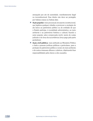 Bacharelado em Administração Pública
Direito Administrativo
150
ameaçado por ato de autoridade, manifestamente ilegal
ou inconstitucional. Esse direito não deve ser protegido
por habeas corpus ou habeas data.
ff Ação popular: meio processual, de assento constitucional,
que legitima qualquer cidadão a promover a anulação de
ato lesivo ao patrimônio público ou de entidade de que
o Estado participe, à moralidade administrativa, ao meio
ambiente e ao patrimônio histórico e cultural, ficando o
autor popular, salvo comprovada má-fé, isento de custas
judiciais e do ônus da sucumbência (ônus pago pela parte
perdedora).
ff Ação civil pública: meio atribuído ao Ministério Público
e dado a pessoas jurídicas públicas e particulares, para a
proteção do patrimônio público e social, do meio ambiente
e de outros interesses difusos e coletivos, objetivando fixar
responsabilidade pelos danos a eles causados.
 