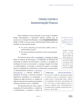v
Para conhecer mais sobre
este decreto, acesse
<http://www.planalto.gov.
br/CCIVIL/Decreto-Lei/
Del2848.htm>.
Saiba mais Advocacia Administrativa
De acordo com o artigo 321, esta advocacia implica
em patrocinar, direta ou indiretamente, interesse
privado perante a Administração Pública, valendo-
se da qualidade de funcionário: pena (detenção, de
um a três meses ou multa); parágrafo único (se o
interesse é ilegítimo); Fonte: <http://www.dji.com.
br/codigos/1940_dl_002848_cp/cp312a327.htm>.
Acesso em: 20 out. 2010.
*Peculato – Crime que
consiste na subtra-
ção ou desvio, por
abuso de confiança, de
dinheiro público ou de
coisa móvel apreciável,
para proveito próprio
ou alheio, por funcio-
nário público que os
administra ou guarda.
Fonte: Houaiss (2009).
Unidade 6 – Transparência e controle da Administração
Módulo 4 151
Crimescontraa
AdministraçãoPública
Para finalizarmos nossa discussão no que tange à disciplina
Direito Administrativo, é importante destacar também que, de
acordo com o Código Penal Brasileiro, instituído pelo Decreto-Lei n.
2.848, de 1940, os crimes contra a Administração Pública podem ser
divididos em dois grandes grupos:
ff Os crimes praticados por funcionário público contra a
administração em geral.
ff Os crimes praticados por particular contra a administração
em geral.
No primeiro grupo estão o peculato*, a inserção de dados
falsos em sistema de informações, a modificação ou alteração não
autorizada de sistema de informações, o extravio, a sonegação ou
inutilização de livro ou documento, o emprego irregular de verbas
ou rendas públicas, a concussão, o excesso de exação, a corrupção
passiva, a facilitação de contrabando ou descaminho, a prevaricação,
a condescendência criminosa, a advocacia
administrativa, a violência arbitrária, o
abandono de função, o exercício funcional
ilegalmente antecipado ou prolongado, a
violação de sigilo funcional e a violação do
sigilo de proposta de procedimento licitatório
(conforme previsto na Lei n. 8.666/93).
No segundo grupo de crimes, estão a
usurpação de função pública, a resistência,
a desobediência, o desacato, o tráfico de
 
