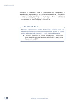 Complementando...
Chegamos ao final de nossa disciplina. Certos de que contribuímos com sua
formação, sugerimos que você também busque conhecer as obras dos autores
referenciados nas indicações de leitura. Procure ler a indicação a seguir:
ÍÍ Declaração dos Direitos do Homem e do Cidadão. Disponível em:
<http://www.historianet.com.br/conteudo/default.aspx?codigo=180>.
Acesso em: 3 nov. 2009.
Bacharelado em Administração Pública
Direito Administrativo
152
influência, a corrupção ativa, o contrabando ou descaminho, o
impedimento, a perturbação ou fraude de concorrência, a inutilização
de edital ou de sinal, a subtração ou inutilização de livro ou documento
e a sonegação de contribuição previdenciária.
 