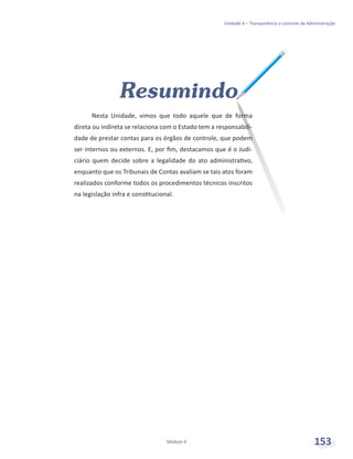 Unidade 6 – Transparência e controle da Administração
Módulo 4 153
Resumindo
Nesta Unidade, vimos que todo aquele que de forma
direta ou indireta se relaciona com o Estado tem a responsabili-
dade de prestar contas para os órgãos de controle, que podem
ser internos ou externos. E, por fim, destacamos que é o Judi-
ciário quem decide sobre a legalidade do ato administrativo,
enquanto que os Tribunais de Contas avaliam se tais atos foram
realizados conforme todos os procedimentos técnicos inscritos
na legislação infra e constitucional.
 