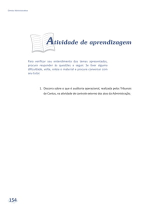 Direito Administrativo
154
Para verificar seu entendimento dos temas apresentados,
procure responder às questões a seguir. Se tiver alguma
dificuldade, volte, releia o material e procure conversar com
seu tutor.
Atividade de aprendizagem
1.	 Discorra sobre o que é auditoria operacional, realizada pelos Tribunais
de Contas, na atividade de controle externo dos atos da Administração.
 