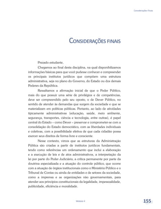 Considerações Finais
Módulo 4 155
Consideraçõesfinais
Prezado estudante,
Chegamos ao final desta disciplina, na qual disponibilizamos
informações básicas para que você pudesse conhecer e compreender
os principais institutos jurídicos que compõem uma estrutura
administrativa, seja no plano do Governo, do Estado ou dos demais
Poderes da República.
Ressaltamos a afirmação inicial de que o Poder Público,
mais do que possuir uma série de privilégios e de competências,
deve ser compreendido pelo seu oposto, o de Dever Público, no
sentido de atender às demandas que surgem da sociedade e que se
materializam em políticas públicas. Portanto, ao lado de atividades
tipicamente administrativas (educação, saúde, meio ambiente,
segurança, transportes, ciência e tecnologia, entre outras), é papel
central do Estado – como Dever – preservar e comprometer-se com a
consolidação do Estado democrático, com as liberdades individuais
e coletivas, com a possibilidade efetiva de que cada cidadão possa
exercer seus direitos de forma livre e consciente.
Nesse contexto, vimos que as estruturas da Administração
Pública são criadas a partir de institutos jurídicos fundamentais,
tendo como referências um ordenamento que inclui a elaboração
e a execução de leis e de atos administrativos, a interpretação da
lei por parte do Poder Judiciário, a crítica permanente por parte da
doutrina especializada e a atuação do controle público, que ocorre
com a atuação de órgãos institucionais como o Ministério Público e o
Tribunal de Contas ou ainda de entidades e de setores da sociedade,
como a imprensa e as organizações não governamentais, para
atender aos princípios constitucionais da legalidade, impessoalidade,
publicidade, eficiência e moralidade.
 