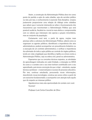 Bacharelado em Administração Pública
Direito Administrativo
156
Assim, a construção da Administração Pública deve ter como
ponto de partida a ação de cada cidadão, seja ele servidor público
ou não; por isso, o conhecimento é essencial. Esta disciplina ensejou
justamente proporcionar uma relação de diálogo entre cidadãos
que sabem que é somente inteirando-se sobre o funcionamento dos
mecanismos que movimentam a Administração Pública que será
possível avaliá-la, fiscalizá-la e torná-la mais efetiva e comprometida
com os valores que interessam não apenas a grupos minoritários,
mas ao conjunto da população.
Certamente você terá, a partir de agora, noções mais
precisas sobre a estrutura da Administração Pública; saberá como se
organizam os agentes públicos; identificará a importância dos atos
administrativos; poderá acompanhar um procedimento licitatório ou
a execução de um contrato administrativo; e verificar a importância
da submissão de toda a ação pública ao controle de órgãos públicos,
tendo em vista a legislação que identifica e tipifica os crimes contra a
Administração Pública, seja na esfera civil, penal ou administrativa.
Esperamos que os conceitos técnicos expostos, as atividades
de aprendizagem indicadas em cada Unidade, a interação no AVEA
do curso e o contato com o seu tutor tenham contribuído com o seu
aprendizado, pois temos convicção de que o tripé – estudante, equipe
técnica e professor – é essencial para o sucesso do processo educativo.
Por isso, continue estudando, procurando novas informações,
descobrindo novas tecnologias; construa seu senso crítico a partir de
um raciocínio fundamentado; e acompanhe com atenção tudo aquilo
que diz respeito ao interesse público
Agradecemos mais esta oportunidade de contato com você.
Sucesso!
Professor Luís Carlos Cancellier de Olivo
 