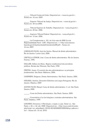 Bacharelado em Administração Pública
Direito Administrativo
158
______. Tribunal Contas da União. Disponível em: <www.tcu.gov.br>.
Acesso em: 16 nov. 2009.
______. Superior Tribunal de Justiça. Disponível em: <www.stj.gov.br>.
Acesso em: 30 nov.2006.
______. Tribunal Superior do Trabalho. Disponível em: <www.tst.gov.br>.
Acesso em: 20 dez. 2006.
______. Supremo Tribunal Federal. Disponível em: <www.stf.gov.br>.
Acesso em: 15 dez. 2006.
______. Lei Complementar n. 101, de 4 de maio de 2000 (Lei de
Responsabilidade Fiscal - LRF). Disponível em: <<http://www.tesouro.
fazenda.gov.br/hp/downloads/EntendendoLRF.pdf>. Acesso em:
16 nov. 2007.
CARVALHO FILHO, José dos Santos. Manual de direito administrativo.
Rio de Janeiro: Lumen Juris, 2006.
CRETELLA JÚNIOR, José. Curso de direito administrativo. Rio de Janeiro:
Forense, 1994.
DALLARI, Adilson de Abreu. Regime constitucional dos servidores
públicos. Revista dos Tribunais, São Paulo, 1992.
FREITAS, Juarez. O controle dos atos administrativos e os princípios
fundamentais. São Paulo: Malheiros, 2004.
GASPARINI, Diógenes. Direito Administrativo. São Paulo: Saraiva, 2005.
HOUAISS, Antônio. Dicionário Eletrônico da Língua Portuguesa. Rio de
Janeiro: Objetiva, 2009
JUSTEN FILHO, Marçal. Curso de direito administrativo. 3. ed. São Paulo:
Saraiva, 2008.
______. Curso de Direito administrativo. São Paulo: Saraiva, 2005.
______. Comentários à Lei de licitações e contratos administrativos. São
Paulo: Dialética, 1999.
LOSURDO, Domenico. A Revolução, a nação e a paz. Estud. av., São
Paulo, v. 22, n. 62, abr. 2008. Disponível em: <http://www.scielo.br/scielo.
php?script=sci_arttext&pid=S0103-40142008000100003&lng=pt&nrm=
iso>. Acesso em: 16 out. 2010.
 