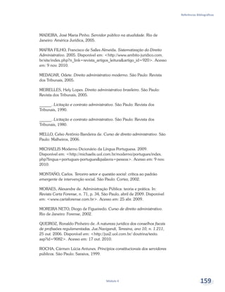 Referências Bibliográficas
Módulo 4 159
MADEIRA, José Maria Pinho. Servidor público na atualidade. Rio de
Janeiro: América Jurídica, 2005.
MAFRA FILHO, Francisco de Salles Almeida. Sistematização do Direito
Administrativo. 2005. Disponível em: <http://www.ambito-juridico.com.
br/site/index.php?n_link=revista_artigos_leitura&artigo_id=920>. Acesso
em: 9 nov. 2010.
MEDAUAR, Odete. Direito administrativo moderno. São Paulo: Revista
dos Tribunais, 2005.
MEIRELLES, Hely Lopes. Direito administrativo brasileiro. São Paulo:
Revista dos Tribunais, 2005.
______. Licitação e contrato administrativo. São Paulo: Revista dos
Tribunais, 1990.
______. Licitação e contrato administrativo. São Paulo: Revista dos
Tribunais, 1980.
MELLO, Celso Antônio Bandeira de. Curso de direito administrativo. São
Paulo: Malheiros, 2006.
MICHAELIS Moderno Dicionário da Língua Portuguesa. 2009.
Disponível em: <http://michaelis.uol.com.br/moderno/portugues/index.
php?lingua=portugues-portugues&palavra=pessoa>. Acesso em: 9 nov.
2010.
MONTAÑO, Carlos. Terceiro setor e questão social: crítica ao padrão
emergente de intervenção social. São Paulo: Cortez, 2002.
MORAES, Alexandre de. Administração Pública: teoria e prática. In:
Revista Carta Forense, n. 71, p. 34, São Paulo, abril de 2009. Disponível
em: <www.cartaforense.com.br>. Acesso em: 25 abr. 2009.
MOREIRA NETO, Diogo de Figueiredo. Curso de direito administrativo.
Rio de Janeiro: Forense, 2002.
QUEIROZ, Ronaldo Pinheiro de. A natureza jurídica dos conselhos fiscais
de profissões regulamentadas. Jus Navigandi, Teresina, ano 10, n. 1.211,
25 out. 2006. Disponível em: <http://jus2.uol.com.br/ doutrina/texto.
asp?id=9082>. Acesso em: 17 out. 2010.
ROCHA, Cármen Lúcia Antunes. Princípios constitucionais dos servidores
públicos. São Paulo: Saraiva, 1999.
 