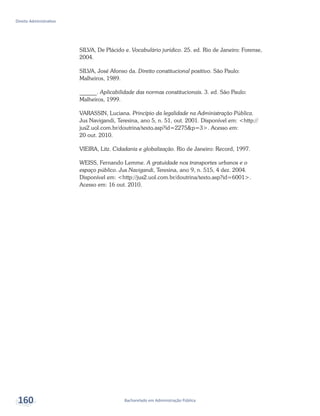 Bacharelado em Administração Pública
Direito Administrativo
160
SILVA, De Plácido e. Vocabulário jurídico. 25. ed. Rio de Janeiro: Forense,
2004.
SILVA, José Afonso da. Direito constitucional positivo. São Paulo:
Malheiros, 1989.
______. Aplicabilidade das normas constitucionais. 3. ed. São Paulo:
Malheiros, 1999.
VARASSIN, Luciana. Princípio da legalidade na Administração Pública.
Jus Navigandi, Teresina, ano 5, n. 51, out. 2001. Disponível em: <http://
jus2.uol.com.br/doutrina/texto.asp?id=2275&p=3>. Acesso em:
20 out. 2010.
VIEIRA, Litz. Cidadania e globalização. Rio de Janeiro: Record, 1997.
WEISS, Fernando Lemme. A gratuidade nos transportes urbanos e o
espaço público. Jus Navigandi, Teresina, ano 9, n. 515, 4 dez. 2004.
Disponível em: <http://jus2.uol.com.br/doutrina/texto.asp?id=6001>.
Acesso em: 16 out. 2010.
 