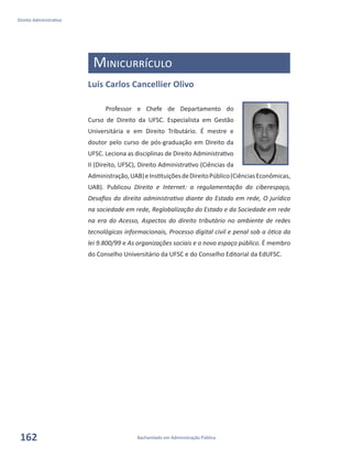 Bacharelado em Administração Pública
Direito Administrativo
162
Minicurrículo
Luis Carlos Cancellier Olivo
Professor e Chefe de Departamento do
Curso de Direito da UFSC. Especialista em Gestão
Universitária e em Direito Tributário. É mestre e
doutor pelo curso de pós-graduação em Direito da
UFSC. Leciona as disciplinas de Direito Administrativo
II (Direito, UFSC), Direito Administrativo (Ciências da
Administração,UAB)eInstituiçõesdeDireitoPúblico(CiênciasEconômicas,
UAB). Publicou Direito e Internet: a regulamentação do ciberespaço,
Desafios do direito administrativo diante do Estado em rede, O jurídico
na sociedade em rede, Reglobalização do Estado e da Sociedade em rede
na era do Acesso, Aspectos do direito tributário no ambiente de redes
tecnológicas informacionais, Processo digital civil e penal sob a ótica da
lei 9.800/99 e As organizações sociais e o novo espaço público. É membro
do Conselho Universitário da UFSC e do Conselho Editorial da EdUFSC.
 