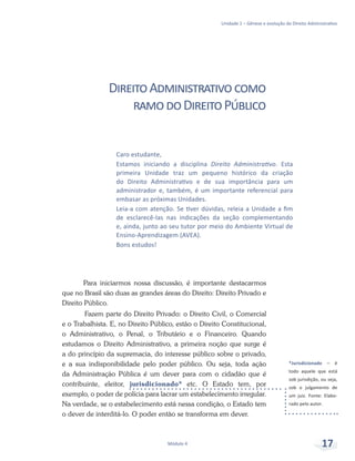 *Jurisdicionado – é
todo aquele que está
sob jurisdição, ou seja,
sob o julgamento de
um juiz. Fonte: Elabo-
rado pelo autor.
Unidade 1 – Gênese e evolução do Direito Administrativo
Módulo 4 17
Caro estudante,
Estamos iniciando a disciplina Direito Administrativo. Esta
primeira Unidade traz um pequeno histórico da criação
do Direito Administrativo e de sua importância para um
administrador e, também, é um importante referencial para
embasar as próximas Unidades.
Leia-a com atenção. Se tiver dúvidas, releia a Unidade a fim
de esclarecê-las nas indicações da seção complementando
e, ainda, junto ao seu tutor por meio do Ambiente Virtual de
Ensino-Aprendizagem (AVEA).
Bons estudos!
DireitoAdministrativocomo
ramodoDireitoPúblico
Para iniciarmos nossa discussão, é importante destacarmos
que no Brasil são duas as grandes áreas do Direito: Direito Privado e
Direito Público.
	Fazem parte do Direito Privado: o Direito Civil, o Comercial
e o Trabalhista. E, no Direito Público, estão o Direito Constitucional,
o Administrativo, o Penal, o Tributário e o Financeiro. Quando
estudamos o Direito Administrativo, a primeira noção que surge é
a do princípio da supremacia, do interesse público sobre o privado,
e a sua indisponibilidade pelo poder público. Ou seja, toda ação
da Administração Pública é um dever para com o cidadão que é
contribuinte, eleitor, jurisdicionado* etc. O Estado tem, por
exemplo, o poder de polícia para lacrar um estabelecimento irregular.
Na verdade, se o estabelecimento está nessa condição, o Estado tem
o dever de interditá-lo. O poder então se transforma em dever.
 