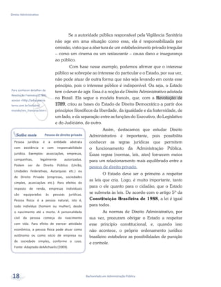 v
Para conhecer detalhes da
Revolução Francesa (1789),
acesse <http://educaterra.
terra.com.br/voltaire/
mundo/rev_francesa.htm>.
Saiba mais Pessoa de direito privado
Pessoa jurídica: é a entidade abstrata
com existência e com responsabilidade
jurídica. Exemplos: associações, empresas,
companhias, legalmente autorizadas.
Podem ser de Direito Público (União,
Unidades Federativas, Autarquias etc.) ou
de Direito Privado (empresas, sociedades
simples, associações etc.). Para efeitos do
imposto de renda, empresas individuais
são equiparadas às pessoas jurídicas.
Pessoa física: é a pessoa natural, isto é,
todo indivíduo (homem ou mulher), desde
o nascimento até a morte. A personalidade
civil da pessoa começa do nascimento
com vida. Para efeito de exercer atividade
econômica, a pessoa física pode atuar como
autônomo ou como sócio de empresa ou
de sociedade simples, conforme o caso.
Fonte: Adaptado deMichaelis (2009).
Bacharelado em Administração Pública
Direito Administrativo
18
Se a autoridade pública responsável pela Vigilância Sanitária
não age em uma situação como essa, ela é responsabilizada por
omissão, visto que a abertura de um estabelecimento privado irregular
– como um cinema ou um restaurante – causa dano e insegurança
ao público.
	Com base nesse exemplo, podemos afirmar que o interesse
público se sobrepõe ao interesse do particular e o Estado, por sua vez,
não pode atuar de outra forma que não seja levando em conta esse
princípio, pois o interesse público é indisponível. Ou seja, o Estado
tem o dever de agir. Essa é a noção de Direito Administrativo adotada
no Brasil. Ela segue o modelo francês, que, com a Revolução de
1789, criou as bases do Estado de Direito Democrático a partir dos
princípios filosóficos da liberdade, da igualdade e da fraternidade, de
um lado, e da separação entre as funções do Executivo, do Legislativo
e do Judiciário, de outro.
Assim, destacamos que estudar Direito
Administrativo é importante, pois possibilita
conhecer as regras jurídicas que permitem
o funcionamento da Administração Pública.
Essas regras (normas, leis, atos) fornecem meios
para um relacionamento mais equilibrado entre a
pessoa de direito privado.
O Estado deve ser o primeiro a respeitar
as leis que cria. Logo, é muito importante, tanto
para o ele quanto para o cidadão, que o Estado
se submeta às leis. De acordo com o artigo 5º da
Constituição Brasileira de 1988, a lei é igual
para todos.
As normas de Direito Administrativo, por
sua vez, procuram obrigar o Estado a respeitar
esse princípio constitucional, e, quando isso
não acontece, o próprio ordenamento jurídico
brasileiro estabelece as possibilidades de punição
e controle.
 