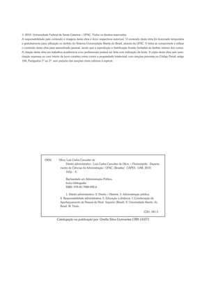 © 2010. Universidade Federal de Santa Catarina – UFSC. Todos os direitos reservados.
A responsabilidade pelo conteúdo e imagens desta obra é do(s) respectivos autor(es). O conteúdo desta obra foi licenciado temporária
e gratuitamente para utilização no âmbito do Sistema Universidade Aberta do Brasil, através da UFSC. O leitor se compromete a utilizar
o conteúdo desta obra para aprendizado pessoal, sendo que a reprodução e distribuição ficarão limitadas ao âmbito interno dos cursos.
A citação desta obra em trabalhos acadêmicos e/ou profissionais poderá ser feita com indicação da fonte. A cópia desta obra sem auto-
rização expressa ou com intuito de lucro constitui crime contra a propriedade intelectual, com sanções previstas no Código Penal, artigo
184, Parágrafos 1º ao 3º, sem prejuízo das sanções cíveis cabíveis à espécie.
O49d	 Olivo, Luiz Carlos Cancelier de
Direito administrativo / Luiz Carlos Cancelier de Olivo. – Florianópolis : Departa-
mento de Ciências da Administração / UFSC; [Brasília] : CAPES : UAB, 2010.
162p. : il.
Bacharelado em Administração Pública
Inclui bibliografia
ISBN: 978-85-7988-092-6
1. Direito administrativo. 2. Direito – História. 3. Administração pública.
4. Responsabilidade administrativa. 5. Educação a distância. I. Coordenação de
Aperfeiçoamento de Pessoal de Nível Superior (Brasil). II. Universidade Aberta do
Brasil. III. Título.
							CDU: 341.3
Catalogação na publicação por: Onélia Silva Guimarães CRB-14/071
 
