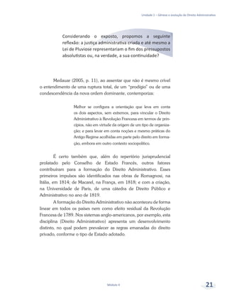 Unidade 1 – Gênese e evolução do Direito Administrativo
Módulo 4 21
Considerando o exposto, propomos a seguinte
reflexão: a justiça administrativa criada e até mesmo a
Lei de Pluviose representariam o fim dos pressupostos
absolutistas ou, na verdade, a sua continuidade?
Medauar (2005, p. 11), ao assentar que não é mesmo crível
o entendimento de uma ruptura total, de um “prodígio” ou de uma
condescendência da nova ordem dominante, contemporiza:
Melhor se configura a orientação que leva em conta
os dois aspectos, sem extremos, para vincular o Direito
Administrativo à Revolução Francesa em termos de prin-
cípios, não em virtude da origem de um tipo de organiza-
ção; e para levar em conta noções e mesmo práticas do
Antigo Regime acolhidas em parte pelo direito em forma-
ção, embora em outro contexto sociopolítico.
É certo também que, além do repertório jurisprudencial
prolatado pelo Conselho de Estado Francês, outros fatores
contribuíram para a formação do Direito Administrativo. Esses
primeiros impulsos são identificados nas obras de Romagnosi, na
Itália, em 1814; de Macarel, na França, em 1818; e com a criação,
na Universidade de Paris, de uma cátedra de Direito Público e
Administrativo no ano de 1819.
A formação do Direito Administrativo não aconteceu de forma
linear em todos os países nem como efeito residual da Revolução
Francesa de 1789. Nos sistemas anglo-americanos, por exemplo, esta
disciplina (Direito Administrativo) apresenta um desenvolvimento
distinto, no qual podem prevalecer as regras emanadas do direito
privado, conforme o tipo de Estado adotado.
 