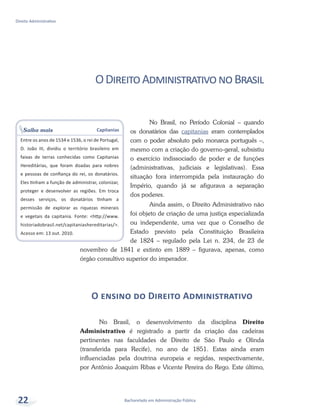 Bacharelado em Administração Pública
Direito Administrativo
22
ODireitoAdministrativonoBrasil
No Brasil, no Período Colonial – quando
os donatários das capitanias eram contemplados
com o poder absoluto pelo monarca português –,
mesmo com a criação do governo-geral, subsistiu
o exercício indissociado de poder e de funções
(administrativas, judiciais e legislativas). Essa
situação fora interrompida pela instauração do
Império, quando já se afigurava a separação
dos poderes.
Ainda assim, o Direito Administrativo não
foi objeto de criação de uma justiça especializada
ou independente, uma vez que o Conselho de
Estado previsto pela Constituição Brasileira
de 1824 – regulado pela Lei n. 234, de 23 de
novembro de 1841 e extinto em 1889 – figurava, apenas, como
órgão consultivo superior do imperador.
O ensino do Direito Administrativo
No Brasil, o desenvolvimento da disciplina Direito
Administrativo é registrado a partir da criação das cadeiras
pertinentes nas faculdades de Direito de São Paulo e Olinda
(transferida para Recife), no ano de 1851. Estas ainda eram
influenciadas pela doutrina europeia e regidas, respectivamente,
por Antônio Joaquim Ribas e Vicente Pereira do Rego. Este último,
Saiba mais Capitanias
Entre os anos de 1534 e 1536, o rei de Portugal,
D. João III, dividiu o território brasileiro em
faixas de terras conhecidas como Capitanias
Hereditárias, que foram doadas para nobres
e pessoas de confiança do rei, os donatários.
Eles tinham a função de administrar, colonizar,
proteger e desenvolver as regiões. Em troca
desses serviços, os donatários tinham a
permissão de explorar as riquezas minerais
e vegetais da capitania. Fonte: <http://www.
historiadobrasil.net/capitaniashereditarias/>.
Acesso em: 13 out. 2010.
 