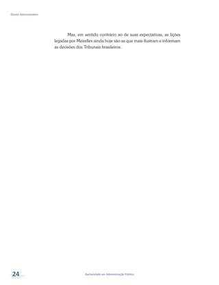 Bacharelado em Administração Pública
Direito Administrativo
24
Mas, em sentido contrário ao de suas expectativas, as lições
legadas por Meirelles ainda hoje são as que mais ilustram e informam
as decisões dos Tribunais brasileiros.
 