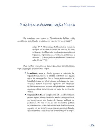 Unidade 1 – Gênese e evolução do Direito Administrativo
Módulo 4 25
PrincípiosdaAdministraçãoPública
Os princípios que regem a Administração Pública estão
contidos na Constituição brasileira, em especial no seu artigo 37.
Artigo 37. A Administração Pública direta e indireta de
qualquer dos Poderes da União, dos Estados, do Distri-
to Federal e dos Municípios obedecerá aos princípios de
legalidade, impessoalidade, moralidade, publicidade e
eficiência [...]. (Redação dada pela Emenda Constitucio-
nal n. 19, de 1998).
Para melhor entendimento desses princípios constitucionais,
veja a descrição apresentada a seguir:
ff Legalidade: para o direito comum, o princípio da
legalidade significa que o cidadão pode fazer tudo aquilo
que a lei não o proíba. Para o Direito Administrativo, a
legalidade impõe ao administrador a obrigação de fazer,
ou deixar de fazer, exatamente aquilo que a lei estabelece
de forma determinada, como a obrigatoriedade de realizar
concurso público para ingresso em cargo de provimento
efetivo.
ff Impessoalidade: por esse princípio cabe ao administrador
público agir no sentido de atender a todos, sem preferência
ou favorecimento em função de ligações políticas ou
partidárias. Por isso o ato de um funcionário público
representa uma vontade da administração. O administrador
não age em seu próprio nome, mas em nome do Estado,
quando atesta a validade de um documento, por exemplo.
 