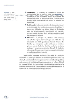 *Probidade – quali-
dade do que é probo;
integridade, honesti-
dade, retidão. Fonte:
Houaiss (2009).
Bacharelado em Administração Pública
Direito Administrativo
26
ff Moralidade: o princípio da moralidade impõe ao
administrador agir de maneira ética, com probidade*,
considerando que o interesse público se sobrepõe ao
interesse particular. A acumulação ilícita de dois cargos
públicos é um bom exemplo de afronta ao princípio da
moralidade.
ff Publicidade: todas as pessoas têm direito de saber o que
a administração faz, por isso os seus atos são públicos e
devem ser publicados nos órgãos oficiais de divulgação
para que tenham validade. A divulgação, por exemplo,
dos atos oficiais não deve servir para a promoção pessoal
das autoridades públicas.
ff Eficiência: o princípio da eficiência não constava
da redação original da Constituição de 1888. Ele foi
introduzido em 1998, quando da chamada Reforma do
Estado, que incorporou noções adotadas na iniciativa
privada, como eficiência, eficácia, resultados, controle,
avaliação e cumprimento de metas. Exemplo de eficiência
oferece o prefeito que cria, em sua estrutura administrativa,
o quadro de auditores internos.
Além desses princípios encontrados no artigo 37, em outros
momentos a Constituição brasileira faz referência a princípios como o, já
citado,dasupremaciadointeressepúblicosobreoprivado,odaigualdade,
assim como o da finalidade pública de suas ações, da indisponibilidade
do interesse público, da continuidade, da motivação e fundamentação
dos Atos Administrativos, da razoabilidade e da proporcionalidade, da
hierarquia, do controle judicial e da especialidade.
 