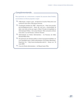 Unidade 1 – Gênese e evolução do Direito Administrativo
Módulo 4 27
Complementando...
Para aprofundar seu conhecimento a respeito dos assuntos desta Unidade,
recomendamos as leituras propostas a seguir:
ÍÍ A Revolução, a nação e a paz – de Domenico Losurdo. Nessa obra você
conhecerá mais sobre a Revolução Francesa.
ÍÍ Constituição brasileira de 1988 – disponível em: <http://www.senado.
gov.br/sf/legislacao/const/>. Nesse site você tem a oportunidade de
saber mais sobre as leis que regem o Brasil. Princípio da legalidade na
Administração Pública – de Luciana Varassin. Nele você pode conhecer
mais sobre a Lei de Pluviose, conforme Varassin.
ÍÍ Sistematização do Direito Administrativo – de Francisco de Salles
Almeida Mafra Filho.
ÍÍ Da supremacia do interesse público ao dever de proporcionalidade: um
novo paradigma para o direito administrativo. De Gustavo Binenbojm.
Disponível em: <http://www.mundojuridico.adv.br>. Acesso em: 18
maio 2009.
ÍÍ Curso de Direito Administrativo – de Marçal Justen Filho.
 