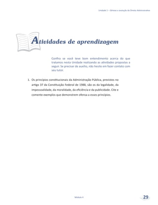 Unidade 1 – Gênese e evolução do Direito Administrativo
Módulo 4 29
Confira se você teve bom entendimento acerca do que
tratamos nesta Unidade realizando as atividades propostas a
seguir. Se precisar de auxílio, não hesite em fazer contato com
seu tutor.
Atividades de aprendizagem
1.	 Os princípios constitucionais da Administração Pública, previstos no
artigo 37 da Constituição Federal de 1988, são os da legalidade, da
impessoalidade, da moralidade, da eficiência e da publicidade. Cite e
comente exemplos que demonstrem ofensa a esses princípios.
 